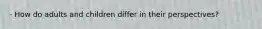 · How do adults and children differ in their perspectives?