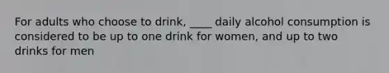 For adults who choose to drink, ____ daily alcohol consumption is considered to be up to one drink for women, and up to two drinks for men