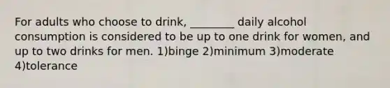 For adults who choose to drink, ________ daily alcohol consumption is considered to be up to one drink for women, and up to two drinks for men. 1)binge 2)minimum 3)moderate 4)tolerance