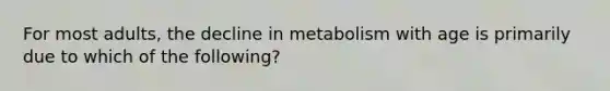 For most adults, the decline in metabolism with age is primarily due to which of the following?