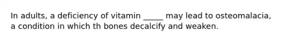 In adults, a deficiency of vitamin _____ may lead to osteomalacia, a condition in which th bones decalcify and weaken.