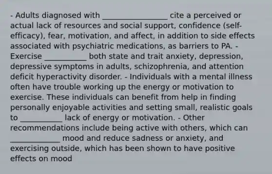 - Adults diagnosed with _________________ cite a perceived or actual lack of resources and social support, confidence (self-efficacy), fear, motivation, and affect, in addition to side effects associated with psychiatric medications, as barriers to PA. - Exercise ___________ both state and trait anxiety, depression, depressive symptoms in adults, schizophrenia, and attention deficit hyperactivity disorder. - Individuals with a mental illness often have trouble working up the energy or motivation to exercise. These individuals can benefit from help in finding personally enjoyable activities and setting small, realistic goals to ___________ lack of energy or motivation. - Other recommendations include being active with others, which can _____________ mood and reduce sadness or anxiety, and exercising outside, which has been shown to have positive effects on mood