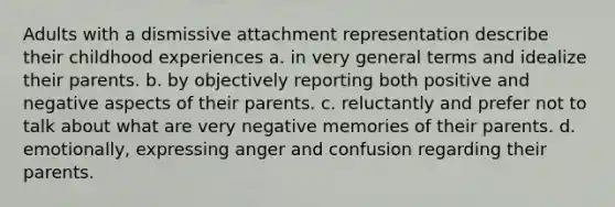 Adults with a dismissive attachment representation describe their childhood experiences a. in very general terms and idealize their parents. b. by objectively reporting both positive and negative aspects of their parents. c. reluctantly and prefer not to talk about what are very negative memories of their parents. d. emotionally, expressing anger and confusion regarding their parents.