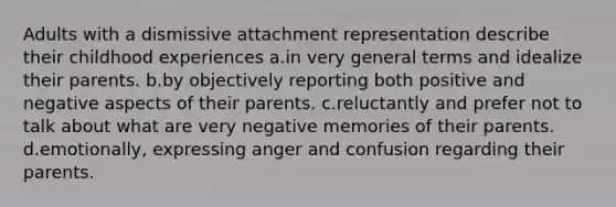 Adults with a dismissive attachment representation describe their childhood experiences a.in very general terms and idealize their parents. b.by objectively reporting both positive and negative aspects of their parents. c.reluctantly and prefer not to talk about what are very negative memories of their parents. d.emotionally, expressing anger and confusion regarding their parents.