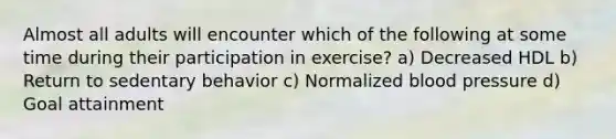 Almost all adults will encounter which of the following at some time during their participation in exercise? a) Decreased HDL b) Return to sedentary behavior c) Normalized blood pressure d) Goal attainment