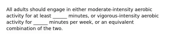 All adults should engage in either moderate-intensity aerobic activity for at least ______ minutes, or vigorous-intensity aerobic activity for ______ minutes per week, or an equivalent combination of the two.