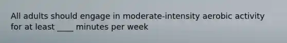 All adults should engage in moderate-intensity aerobic activity for at least ____ minutes per week