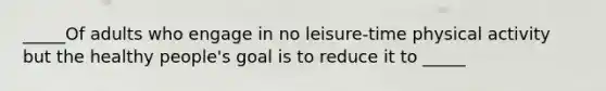 _____Of adults who engage in no leisure-time physical activity but the healthy people's goal is to reduce it to _____