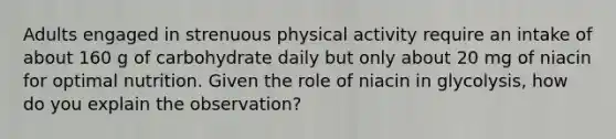 Adults engaged in strenuous physical activity require an intake of about 160 g of carbohydrate daily but only about 20 mg of niacin for optimal nutrition. Given the role of niacin in glycolysis, how do you explain the observation?