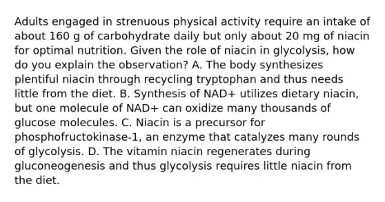 Adults engaged in strenuous physical activity require an intake of about 160 g of carbohydrate daily but only about 20 mg of niacin for optimal nutrition. Given the role of niacin in glycolysis, how do you explain the observation? A. The body synthesizes plentiful niacin through recycling tryptophan and thus needs little from the diet. B. Synthesis of NAD+ utilizes dietary niacin, but one molecule of NAD+ can oxidize many thousands of glucose molecules. C. Niacin is a precursor for phosphofructokinase‑1, an enzyme that catalyzes many rounds of glycolysis. D. The vitamin niacin regenerates during gluconeogenesis and thus glycolysis requires little niacin from the diet.