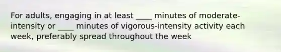 For adults, engaging in at least ____ minutes of moderate-intensity or ____ minutes of vigorous-intensity activity each week, preferably spread throughout the week