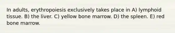 In adults, erythropoiesis exclusively takes place in A) lymphoid tissue. B) the liver. C) yellow bone marrow. D) the spleen. E) red bone marrow.