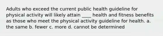 Adults who exceed the current public health guideline for physical activity will likely attain ____ health and fitness benefits as those who meet the physical activity guideline for health. a. the same b. fewer c. more d. cannot be determined