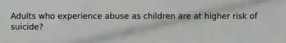 Adults who experience abuse as children are at higher risk of suicide?