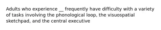 Adults who experience __ frequently have difficulty with a variety of tasks involving the phonological loop, the visuospatial sketchpad, and the central executive