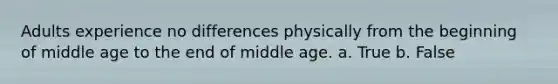 Adults experience no differences physically from the beginning of middle age to the end of middle age. a. True b. False