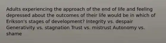 Adults experiencing the approach of the end of life and feeling depressed about the outcomes of their life would be in which of Erikson's stages of development? Integrity vs. despair Generativity vs. stagnation Trust vs. mistrust Autonomy vs. shame