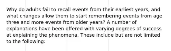 Why do adults fail to recall events from their earliest years, and what changes allow them to start remembering events from age three and more events from older years? A number of explanations have been offered with varying degrees of success at explaining the phenomena. These include but are not limited to the following: