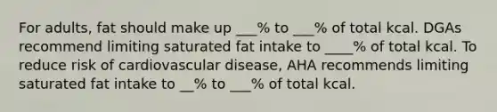 For adults, fat should make up ___% to ___% of total kcal. DGAs recommend limiting saturated fat intake to ____% of total kcal. To reduce risk of cardiovascular disease, AHA recommends limiting saturated fat intake to __% to ___% of total kcal.