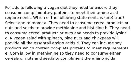 For adults following a vegan diet they need to ensure they consume complimentary proteins to meet their amino acid requirements. Which of the following statements is (are) true? Select one or more: a. They need to consume cereal products or nuts and seeds to provide methionine and histidine b. They need to consume cereal products or nuts and seeds to provide lysine c. A vegan salad with spinach, pine nuts and chickpeas will provide all the essentail amino acids d. They can include soy products which contain complete proteins to meet requirements e. Corn is low in methionine so they need to consume either cereals or nuts and seeds to compliment the amino acids