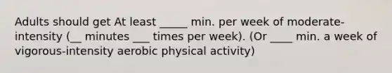 Adults should get At least _____ min. per week of moderate-intensity (__ minutes ___ times per week). (Or ____ min. a week of vigorous-intensity aerobic physical activity)