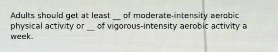 Adults should get at least __ of moderate-intensity aerobic physical activity or __ of vigorous-intensity aerobic activity a week.