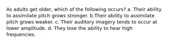 As adults get older, which of the following occurs? a. Their ability to assimilate pitch grows stronger. b.Their ability to assimilate pitch grows weaker. c. Their auditory imagery tends to occur at lower amplitude. d. They lose the ability to hear high frequencies.