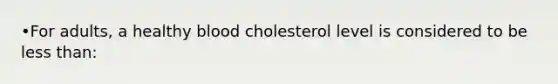 •For adults, a healthy blood cholesterol level is considered to be less than: