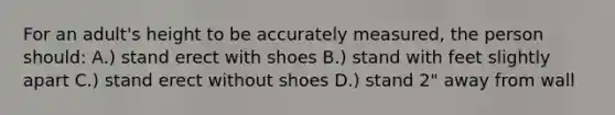 For an adult's height to be accurately measured, the person should: A.) stand erect with shoes B.) stand with feet slightly apart C.) stand erect without shoes D.) stand 2" away from wall