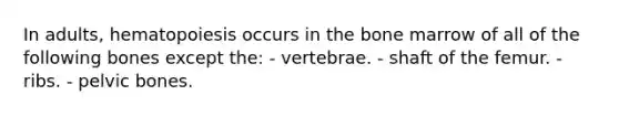 In adults, hematopoiesis occurs in the bone marrow of all of the following bones except the: - vertebrae. - shaft of the femur. - ribs. - pelvic bones.