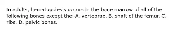 In adults, hematopoiesis occurs in the bone marrow of all of the following bones except the: A. vertebrae. B. shaft of the femur. C. ribs. D. pelvic bones.