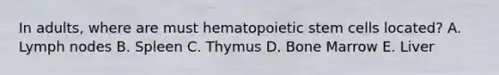 In adults, where are must hematopoietic stem cells located? A. Lymph nodes B. Spleen C. Thymus D. Bone Marrow E. Liver