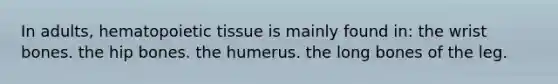 In adults, hematopoietic tissue is mainly found in: the wrist bones. the hip bones. the humerus. the long bones of the leg.