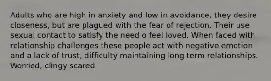 Adults who are high in anxiety and low in avoidance, they desire closeness, but are plagued with the fear of rejection. Their use sexual contact to satisfy the need o feel loved. When faced with relationship challenges these people act with negative emotion and a lack of trust, difficulty maintaining long term relationships. Worried, clingy scared