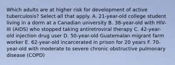 Which adults are at higher risk for development of active tuberculosis? Select all that apply. A. 21-year-old college student living in a dorm at a Canadian university B. 38-year-old with HIV-III (AIDS) who stopped taking antiretroviral therapy C. 42-year-old injection drug user D. 50-year-old Guatemalan migrant farm worker E. 62-year-old incarcerated in prison for 20 years F. 70-year-old with moderate to severe chronic obstructive pulmonary disease (COPD)