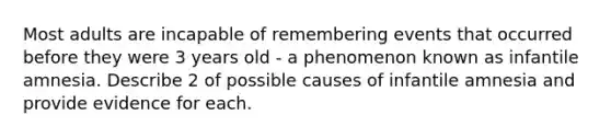 Most adults are incapable of remembering events that occurred before they were 3 years old - a phenomenon known as infantile amnesia. Describe 2 of possible causes of infantile amnesia and provide evidence for each.