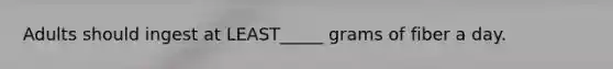 Adults should ingest at LEAST_____ grams of fiber a day.