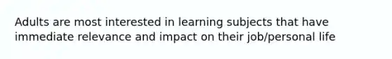 Adults are most interested in learning subjects that have immediate relevance and impact on their job/personal life