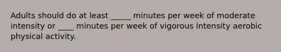 Adults should do at least _____ minutes per week of moderate intensity or ____ minutes per week of vigorous intensity aerobic physical activity.