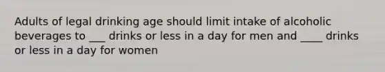 Adults of legal drinking age should limit intake of alcoholic beverages to ___ drinks or less in a day for men and ____ drinks or less in a day for women