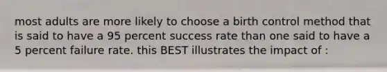 most adults are more likely to choose a birth control method that is said to have a 95 percent success rate than one said to have a 5 percent failure rate. this BEST illustrates the impact of :