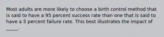 Most adults are more likely to choose a birth control method that is said to have a 95 percent success rate than one that is said to have a 5 percent failure rate. This best illustrates the impact of _____.