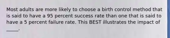 Most adults are more likely to choose a birth control method that is said to have a 95 percent success rate than one that is said to have a 5 percent failure rate. This BEST illustrates the impact of _____.