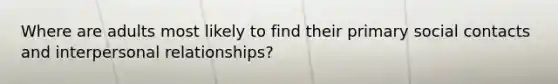 Where are adults most likely to find their primary social contacts and interpersonal relationships?