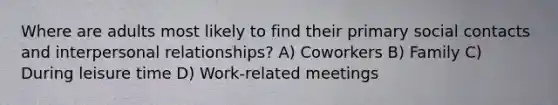 Where are adults most likely to find their primary social contacts and interpersonal relationships? A) Coworkers B) Family C) During leisure time D) Work-related meetings