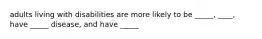 adults living with disabilities are more likely to be _____, ____, have _____ disease, and have _____
