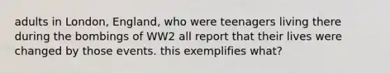 adults in London, England, who were teenagers living there during the bombings of WW2 all report that their lives were changed by those events. this exemplifies what?