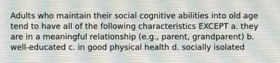 Adults who maintain their social cognitive abilities into old age tend to have all of the following characteristics EXCEPT a. they are in a meaningful relationship (e.g., parent, grandparent) b. well-educated c. in good physical health d. socially isolated