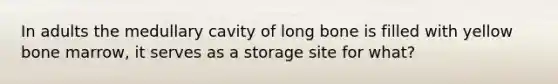 In adults the medullary cavity of long bone is filled with yellow bone marrow, it serves as a storage site for what?