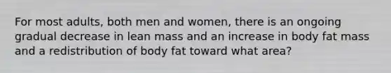 For most adults, both men and women, there is an ongoing gradual decrease in lean mass and an increase in body fat mass and a redistribution of body fat toward what area?